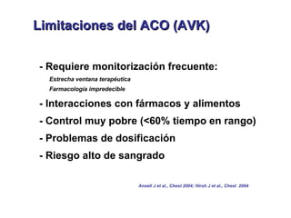 L
Limitaciones del ACO (AVK)


- Requiere monitorización frecuente:
  Estrecha ventana terapéutica
  Farmacología impredecible

- Interacciones con fármacos y alimentos
- Control muy pobre (<60% tiempo en rango)
- Problemas de dosificación
- Riesgo alto de sangrado

                                 Ansell J et al., Chest 2004; Hirsh J et al., Chest 2004
 
