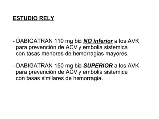 ESTUDIO RELY



- DABIGATRAN 110 mg bid NO inferior a los AVK
  para prevención de ACV y embolia sistemica
  con tasas menores de hemorragias mayores.

- DABIGATRAN 150 mg bid SUPERIOR a los AVK
  para prevención de ACV y embolia sistemica
  con tasas similares de hemorragia.
 