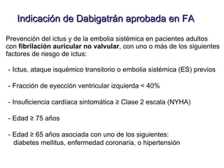 Indicación de Dabigatrán aprobada en FA

Prevención del ictus y de la embolia sistémica en pacientes adultos
con fibrilación auricular no valvular, con uno o más de los siguientes
factores de riesgo de ictus:

- Ictus, ataque isquémico transitorio o embolia sistémica (ES) previos

- Fracción de eyección ventricular izquierda < 40%

- Insuficiencia cardíaca sintomática ≥ Clase 2 escala (NYHA)

- Edad ≥ 75 años

- Edad ≥ 65 años asociada con uno de los siguientes:
  diabetes mellitus, enfermedad coronaria, o hipertensión
 
