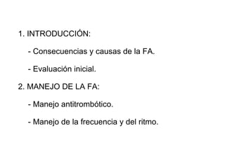 1. INTRODUCCIÓN:

  - Consecuencias y causas de la FA.

  - Evaluación inicial.

2. MANEJO DE LA FA:

  - Manejo antitrombótico.

  - Manejo de la frecuencia y del ritmo.
 