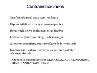 Contraindicaciones

- Insuficiencia renal grave Acr<30ml/min

- Hipersensibilidad a dabigatran o excipientes

- Hemorragia activa clinicamente significativa

- Lesiones orgánicas con riesgo de hemorragia

- Alteración espontánea o farmacológica de la hemostasia

- Insuficiencia o enfermedad hepática que pueda afectar
  a la supervivencia

- Tratamiento concomitante con KETOCONAZOL, CICLOSPORINA,
  ITRACONAZOL Y TACROLIMUS
 