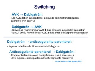 Switching
    AVK → Dabigatrán:
   Los AVK deben suspenderse. Se puede administrar dabigatran
   cuando el INR sea < 2

    Dabigatrán → AVK
   - Si ACr≥50 ml/min: iniciar AVK 3 dias antes de suspender Dabigatran
   - Si ACr 30-50 ml/min: iniciar AVK 2 dias antes de suspender Dabigatran


Dabigatrán → anticoagulante parenteral:
- Esperar 12 h desde la última dosis de Dabigatran

 Anticoagulante parenteral → Dabigatrán:
  - Empezar tratamiento con Dabigatran entre 0-2 horas antes
    de la siguiente dosis pautada de anticoagulante parenteral
                                             Ficha Tecnica EMA Agosto 2011
 
