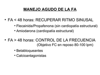 MANEJO AGUDO DE LA FA


    FA < 48 horas: RECUPERAR RITMO SINUSAL
      
        F
        Flecainida/Propafenona (sin cardiopatía estructural)
      
        Amiodarona (cardiopatía estructural)


    FA > 48 horas: CONTROL DE LA FRECUENCIA
                    (
                    (Objetivo FC en reposo 80-100 lpm)
      
        Betabloqueantes
      
        Calcioantagonistas
 