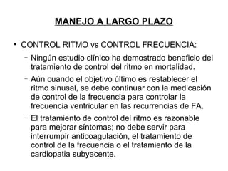 MANEJO A LARGO PLAZO


    CONTROL RITMO vs CONTROL FRECUENCIA:
    −   Ningún estudio clínico ha demostrado beneficio del
        tratamiento de control del ritmo en mortalidad.
    −   Aún cuando el objetivo último es restablecer el
        ritmo sinusal, se debe continuar con la medicación
        de control de la frecuencia para controlar la
        frecuencia ventricular en las recurrencias de FA.
    −   El tratamiento de control del ritmo es razonable
        para mejorar síntomas; no debe servir para
        interrumpir anticoagulación, el tratamiento de
        control de la frecuencia o el tratamiento de la
        cardiopatia subyacente.
 