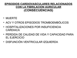 EPISODIOS CARDIOVASCULARES RELACIONADOS
           CON LA FIBRILACION AURICULAR
                (CONSECUENCIAS)
                 C


    MUERTE

    ACV Y OTROS EPISODIOS TROMBOEMBÓLICOS

    HOSPITALIZACIONES POR INSUFICIENCIA
    CARDIACA

    PERDIDA DE CALIDAD DE VIDA Y CAPACIDAD PARA
    EL EJERCICIO

    DISFUNCIÓN VENTRICULAR IZQUIERDA
 