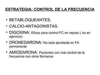 ESTRATEGIA: CONTROL DE LA FRECUENCIA


    BETABLOQUEANTES.

    CALCIO-ANTAGONISTAS.

    DIGOXINA: Eficaz para control FC en reposo ( no en
    e
    ejercicio)

    DRONEDARONA: No está aprobada en FA
    permanente

    AMIODARONA: Pacientes con mal control de la
    frecuencia con otros fármacos
 