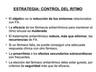 ESTRATEGIA: CONTROL DEL RITMO


    El objetivo es la reducción de los síntomas relacionados
    con FA.

    La eficacia de los fármacos antiarrítmicos para mantener el
    ritmo sinusal es moderada.

    El tratamiento antiarritmiaco reduce, más que eliminar, las
    recurrencias de FA.

    Si un fármaco falla, se puede conseguir una adecuada
    respuesta clínica con otro fármaco.

    La proarritmia o los efectos secundarios extracardiacos
    son frecuentes.

    La elección del fármaco antiarritmico debe estar guiada, por
    criterios de seguridad más que de eficacia.
 