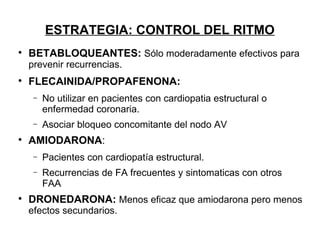 ESTRATEGIA: CONTROL DEL RITMO

    BETABLOQUEANTES: Sólo moderadamente efectivos para
    prevenir recurrencias.

    FLECAINIDA/PROPAFENONA:
     −   No utilizar en pacientes con cardiopatia estructural o
         enfermedad coronaria.
     −   Asociar bloqueo concomitante del nodo AV

    AMIODARONA:
     −   Pacientes con cardiopatía estructural.
     −   Recurrencias de FA frecuentes y sintomaticas con otros
         FAA

    DRONEDARONA: Menos eficaz que amiodarona pero menos
    efectos secundarios.
 