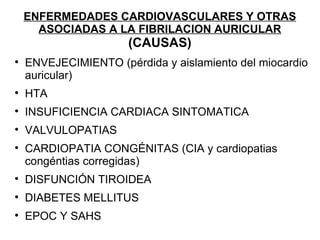 ENFERMEDADES CARDIOVASCULARES Y OTRAS
      ASOCIADAS A LA FIBRILACION AURICULAR
                      (
                      (CAUSAS)

    ENVEJECIMIENTO (pérdida y aislamiento del miocardio
    a
    auricular)

    HTA

    INSUFICIENCIA CARDIACA SINTOMATICA

    VALVULOPATIAS

    CARDIOPATIA CONGÉNITAS (CIA y cardiopatias
    c
    congéntias corregidas)

    DISFUNCIÓN TIROIDEA

    DIABETES MELLITUS

    EPOC Y SAHS
 