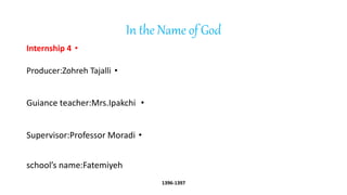 In the Name of God
•
Internship 4
•
Producer:Zohreh Tajalli
•
Guiance teacher:Mrs.Ipakchi
•
Supervisor:Professor Moradi
school’s name:Fatemiyeh
1396-1397
 