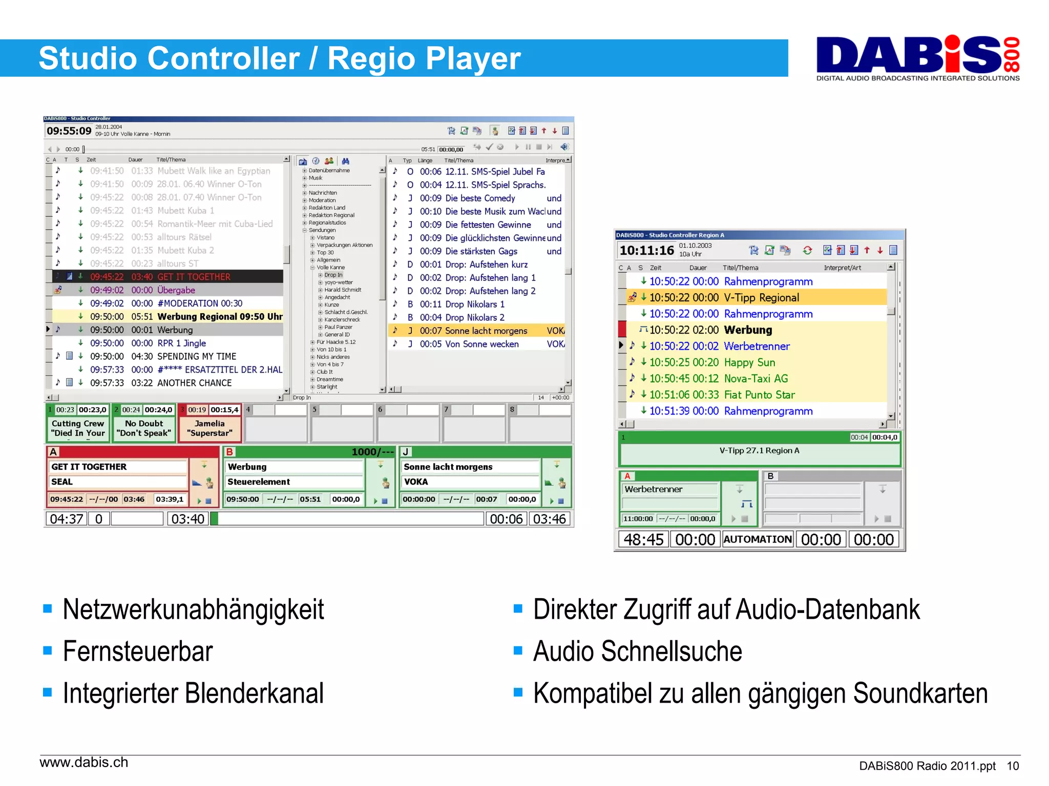 Studio Controller / Regio Player




 Netzwerkunabhängigkeit        Direkter Zugriff auf Audio-Datenbank
 Fernsteuerbar                 Audio Schnellsuche
 Integrierter Blenderkanal     Kompatibel zu allen gängigen Soundkarten

www.dabis.ch                                                 DABiS800 Radio 2011.ppt 10
 