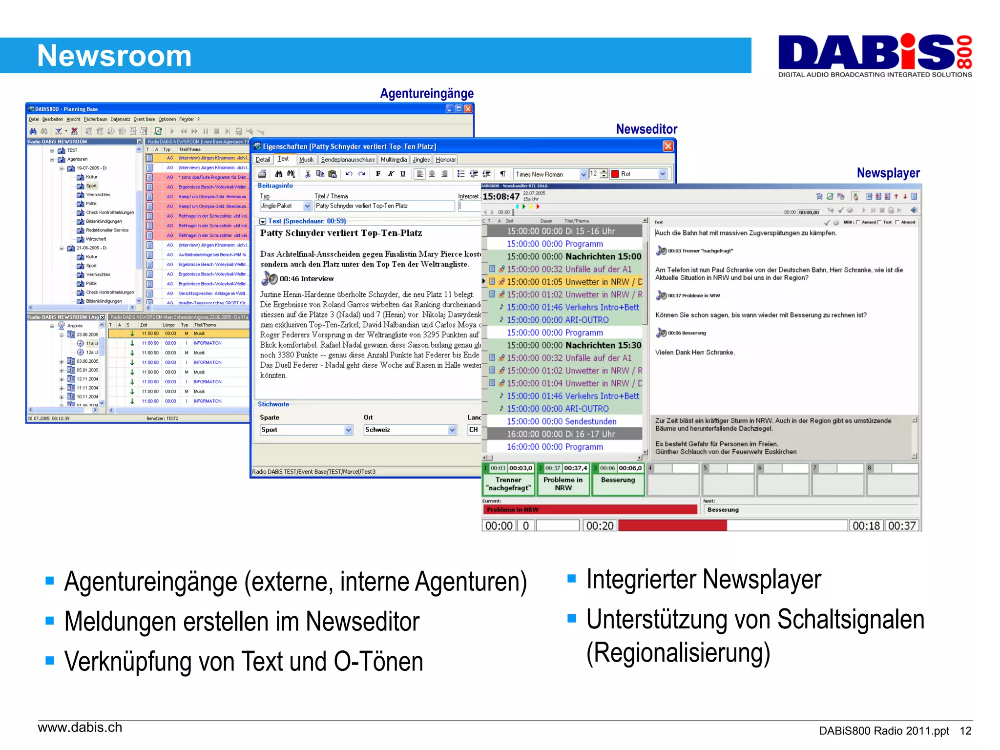 Newsroom
                                Agentureingänge

                                                      Newseditor


                                                                               Newsplayer




 Agentureingänge (externe, interne Agenturen)     Integrierter Newsplayer
 Meldungen erstellen im Newseditor                Unterstützung von Schaltsignalen
 Verknüpfung von Text und O-Tönen                  (Regionalisierung)

www.dabis.ch                                                             DABiS800 Radio 2011.ppt 12
 