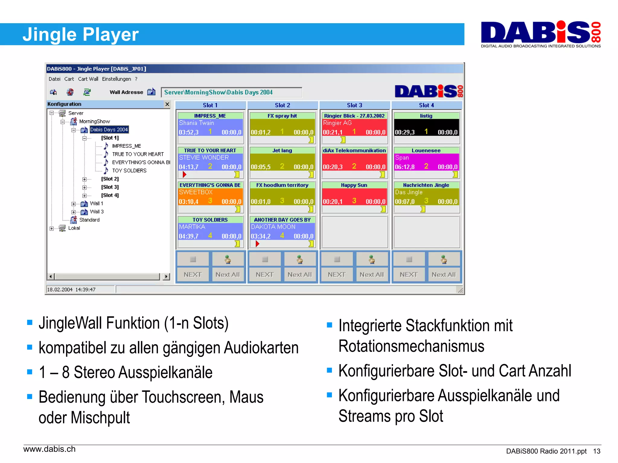 Jingle Player




 JingleWall Funktion (1-n Slots)             Integrierte Stackfunktion mit
 kompatibel zu allen gängigen Audiokarten     Rotationsmechanismus
 1 – 8 Stereo Ausspielkanäle                 Konfigurierbare Slot- und Cart Anzahl
 Bedienung über Touchscreen, Maus            Konfigurierbare Ausspielkanäle und
  oder Mischpult                               Streams pro Slot
www.dabis.ch                                                             DABiS800 Radio 2011.ppt 13
 