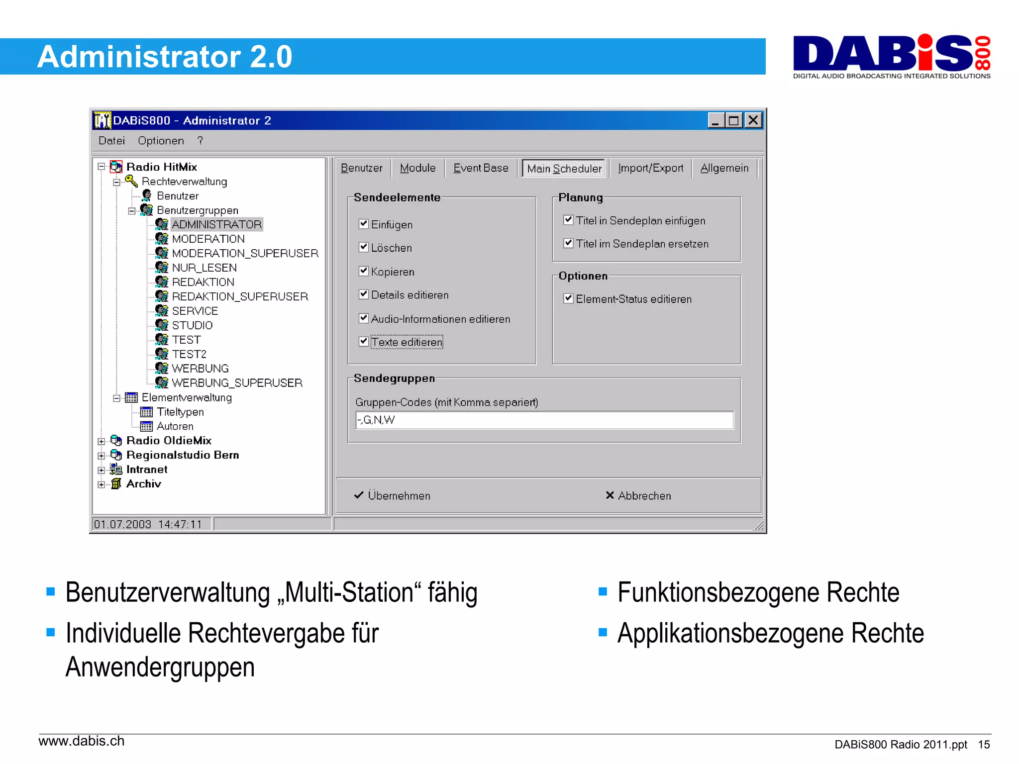 Administrator 2.0




 Benutzerverwaltung „Multi-Station“ fähig    Funktionsbezogene Rechte
 Individuelle Rechtevergabe für              Applikationsbezogene Rechte
  Anwendergruppen

www.dabis.ch                                                      DABiS800 Radio 2011.ppt 15
 