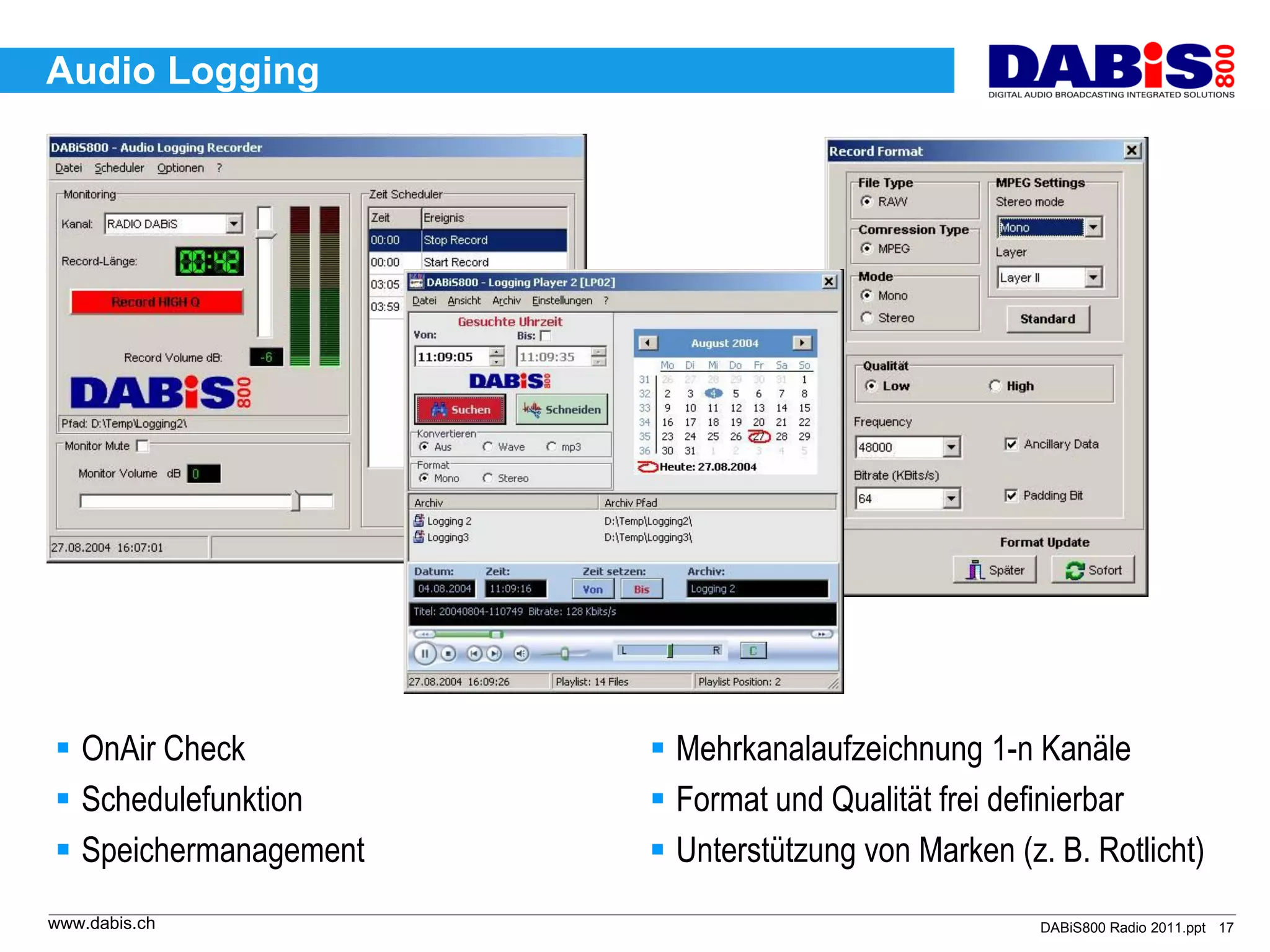 Audio Logging




 OnAir Check           Mehrkanalaufzeichnung 1-n Kanäle
 Schedulefunktion      Format und Qualität frei definierbar
 Speichermanagement    Unterstützung von Marken (z. B. Rotlicht)
www.dabis.ch                                         DABiS800 Radio 2011.ppt 17
 