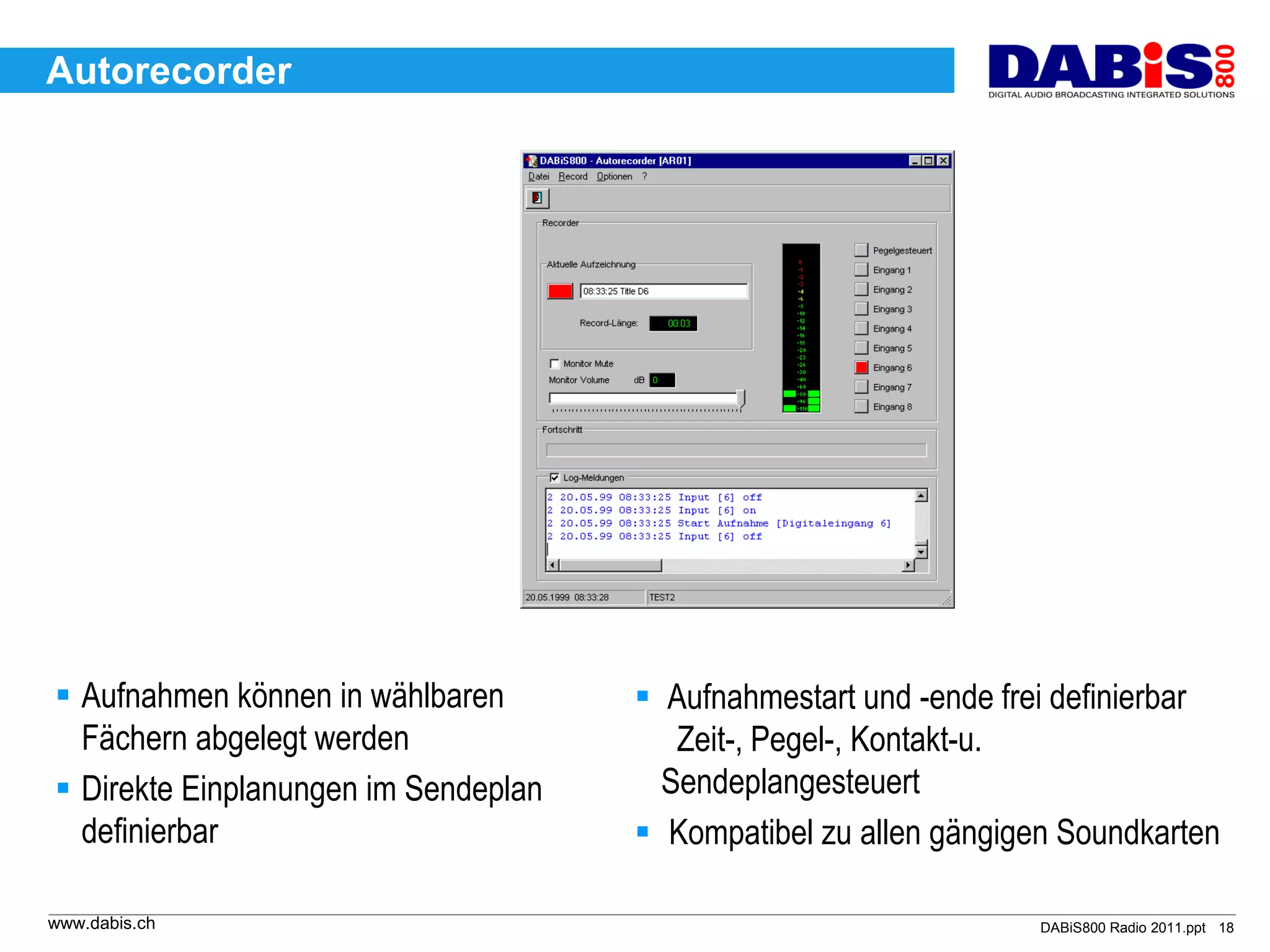 Autorecorder




 Aufnahmen können in wählbaren        Aufnahmestart und -ende frei definierbar
  Fächern abgelegt werden                Zeit-, Pegel-, Kontakt-u.
 Direkte Einplanungen im Sendeplan     Sendeplangesteuert
  definierbar                          Kompatibel zu allen gängigen Soundkarten

www.dabis.ch                                                       DABiS800 Radio 2011.ppt 18
 