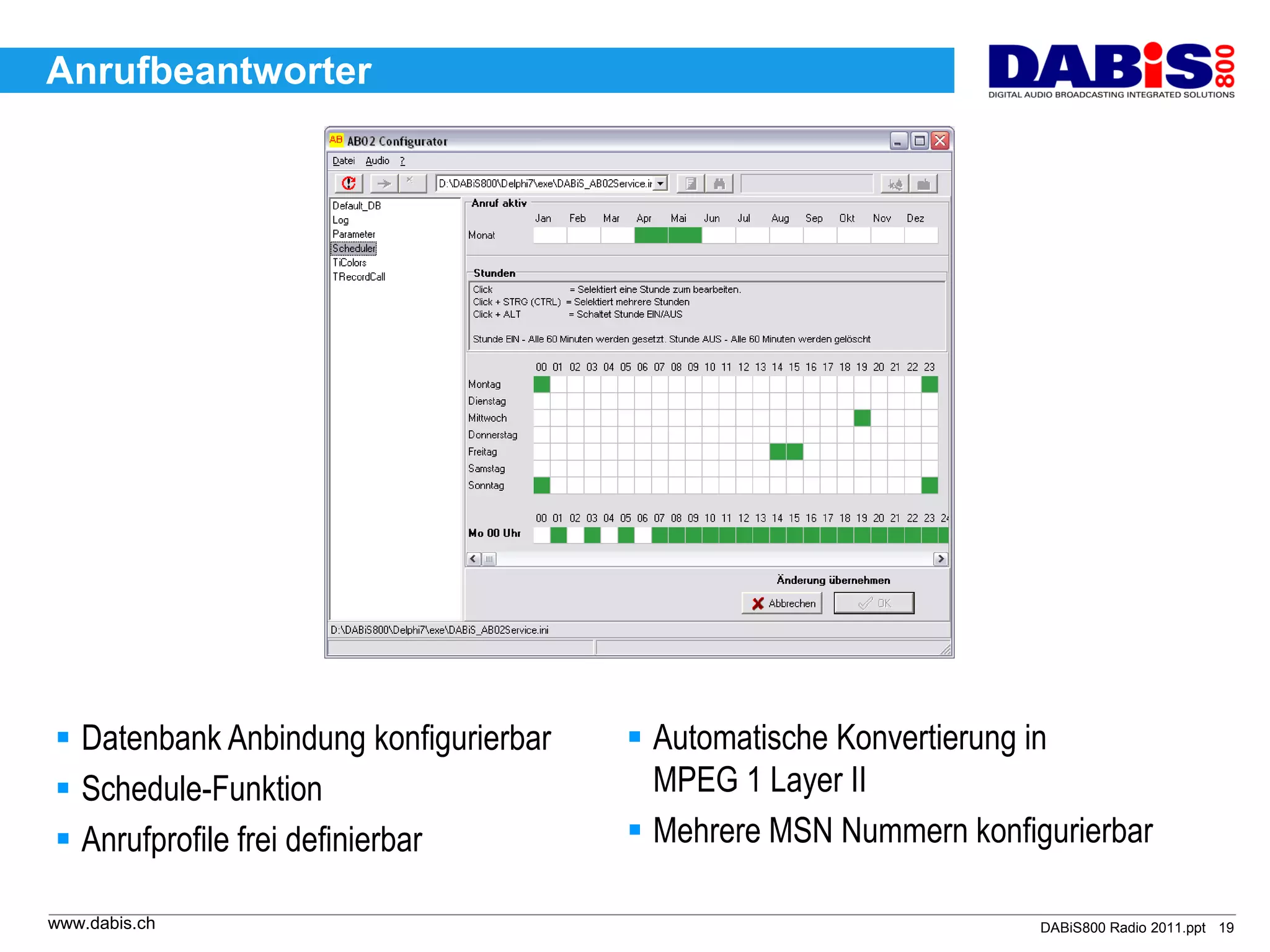 Anrufbeantworter




 Datenbank Anbindung konfigurierbar    Automatische Konvertierung in
 Schedule-Funktion                      MPEG 1 Layer II
 Anrufprofile frei definierbar         Mehrere MSN Nummern konfigurierbar

www.dabis.ch                                                       DABiS800 Radio 2011.ppt 19
 
