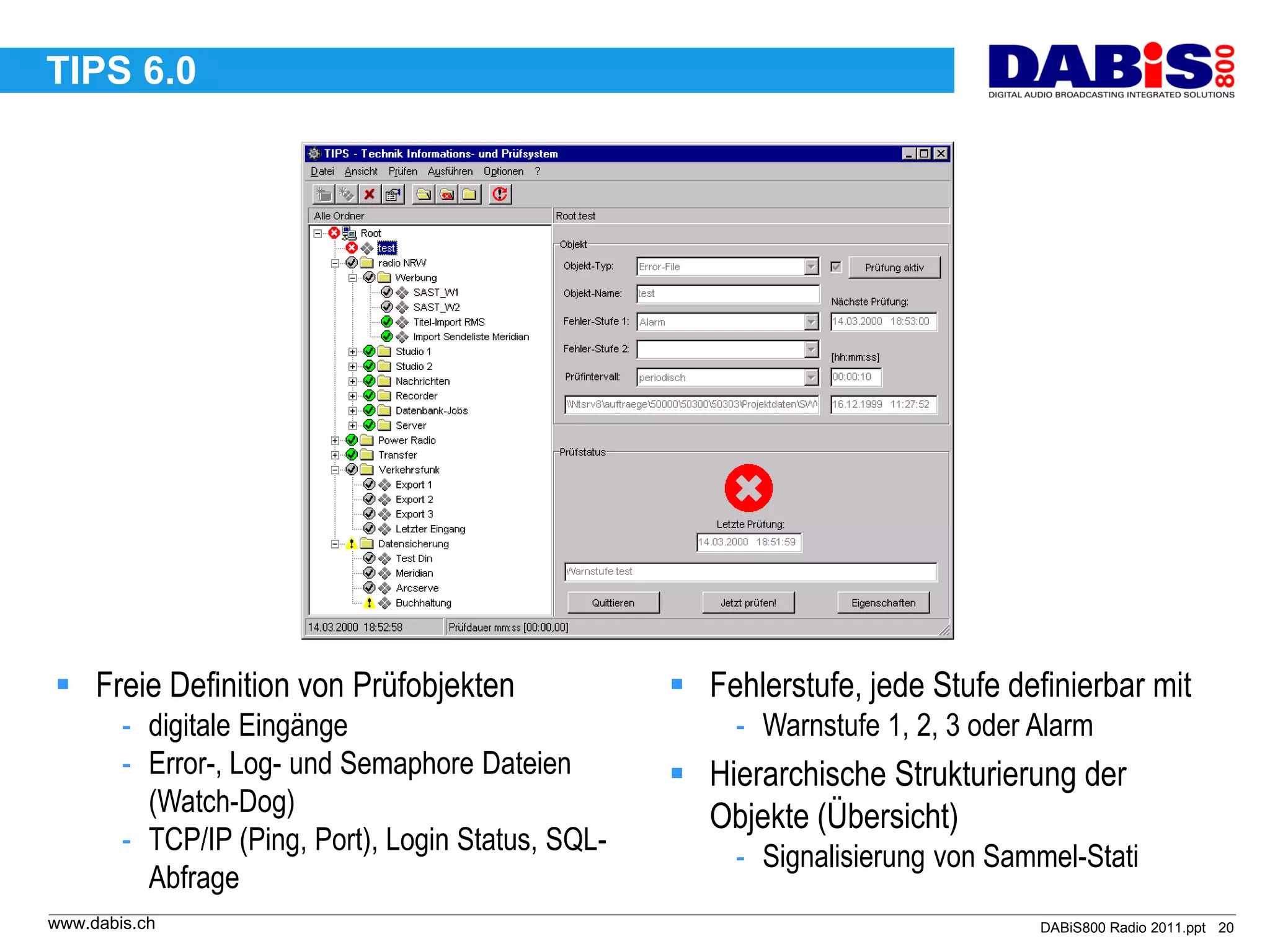 TIPS 6.0




 Freie Definition von Prüfobjekten                  Fehlerstufe, jede Stufe definierbar mit
        - digitale Eingänge                              - Warnstufe 1, 2, 3 oder Alarm
        - Error-, Log- und Semaphore Dateien         Hierarchische Strukturierung der
          (Watch-Dog)
                                                      Objekte (Übersicht)
        - TCP/IP (Ping, Port), Login Status, SQL-
                                                         - Signalisierung von Sammel-Stati
          Abfrage
www.dabis.ch                                                                      DABiS800 Radio 2011.ppt 20
 
