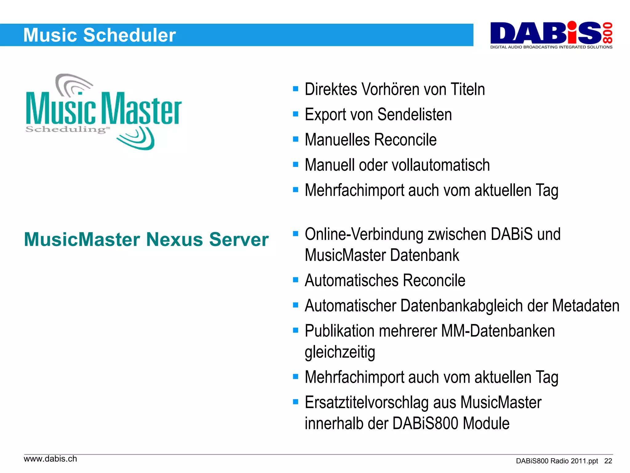 Music Scheduler

                            Direktes Vorhören von Titeln
                            Export von Sendelisten
                            Manuelles Reconcile
                            Manuell oder vollautomatisch
                            Mehrfachimport auch vom aktuellen Tag

MusicMaster Nexus Server    Online-Verbindung zwischen DABiS und
                             MusicMaster Datenbank
                            Automatisches Reconcile
                            Automatischer Datenbankabgleich der Metadaten
                            Publikation mehrerer MM-Datenbanken
                             gleichzeitig
                            Mehrfachimport auch vom aktuellen Tag
                            Ersatztitelvorschlag aus MusicMaster
                             innerhalb der DABiS800 Module
www.dabis.ch                                               DABiS800 Radio 2011.ppt 22
 