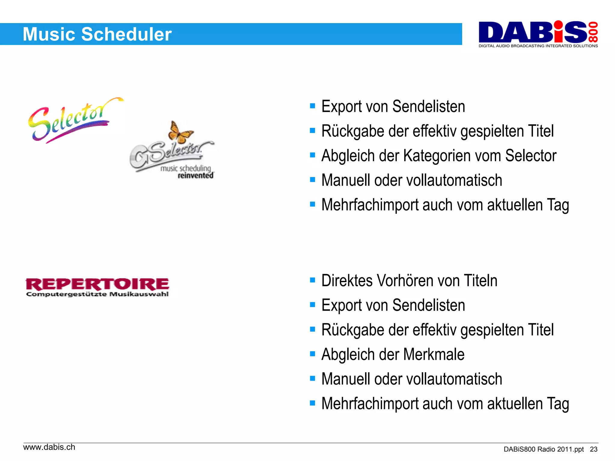 Music Scheduler


                   Export von Sendelisten
                   Rückgabe der effektiv gespielten Titel
                   Abgleich der Kategorien vom Selector
                   Manuell oder vollautomatisch
                   Mehrfachimport auch vom aktuellen Tag



                   Direktes Vorhören von Titeln
                   Export von Sendelisten
                   Rückgabe der effektiv gespielten Titel
                   Abgleich der Merkmale
                   Manuell oder vollautomatisch
                   Mehrfachimport auch vom aktuellen Tag

www.dabis.ch                                   DABiS800 Radio 2011.ppt 23
 