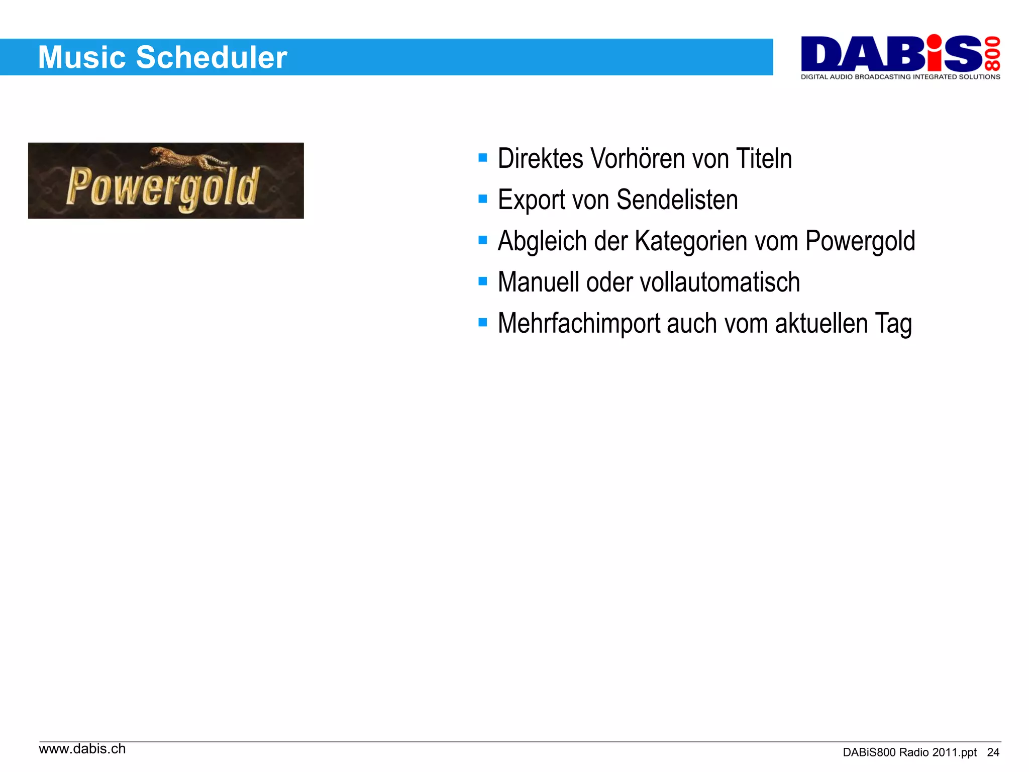 Music Scheduler


                   Direktes Vorhören von Titeln
                   Export von Sendelisten
                   Abgleich der Kategorien vom Powergold
                   Manuell oder vollautomatisch
                   Mehrfachimport auch vom aktuellen Tag




www.dabis.ch                                      DABiS800 Radio 2011.ppt 24
 