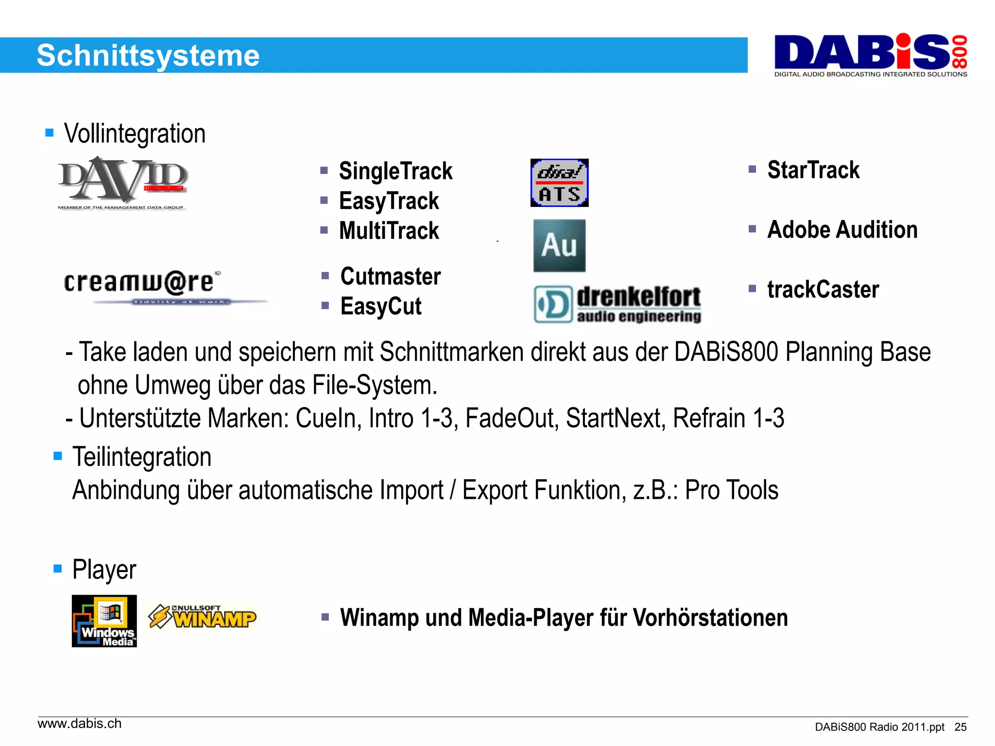 Schnittsysteme

 Vollintegration
                           SingleTrack                            StarTrack
                           EasyTrack
                           MultiTrack                             Adobe Audition
                           Cutmaster
                                                                   trackCaster
                           EasyCut
  - Take laden und speichern mit Schnittmarken direkt aus der DABiS800 Planning Base
    ohne Umweg über das File-System.
  - Unterstützte Marken: CueIn, Intro 1-3, FadeOut, StartNext, Refrain 1-3
  Teilintegration
   Anbindung über automatische Import / Export Funktion, z.B.: Pro Tools

  Player
                           Winamp und Media-Player für Vorhörstationen



www.dabis.ch                                                              DABiS800 Radio 2011.ppt 25
 