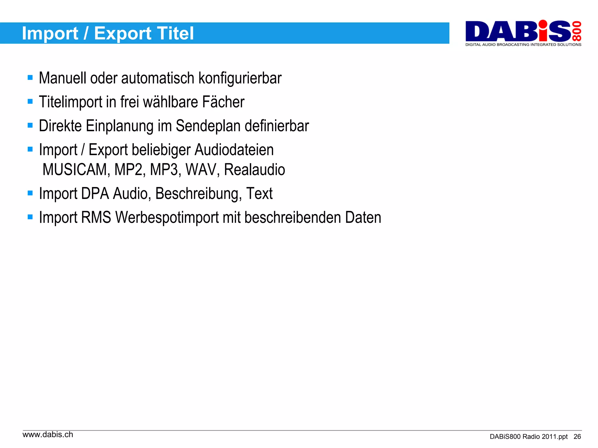 Import / Export Titel

 Manuell oder automatisch konfigurierbar
 Titelimport in frei wählbare Fächer
 Direkte Einplanung im Sendeplan definierbar
 Import / Export beliebiger Audiodateien
   MUSICAM, MP2, MP3, WAV, Realaudio
 Import DPA Audio, Beschreibung, Text
 Import RMS Werbespotimport mit beschreibenden Daten




www.dabis.ch                                            DABiS800 Radio 2011.ppt 26
 