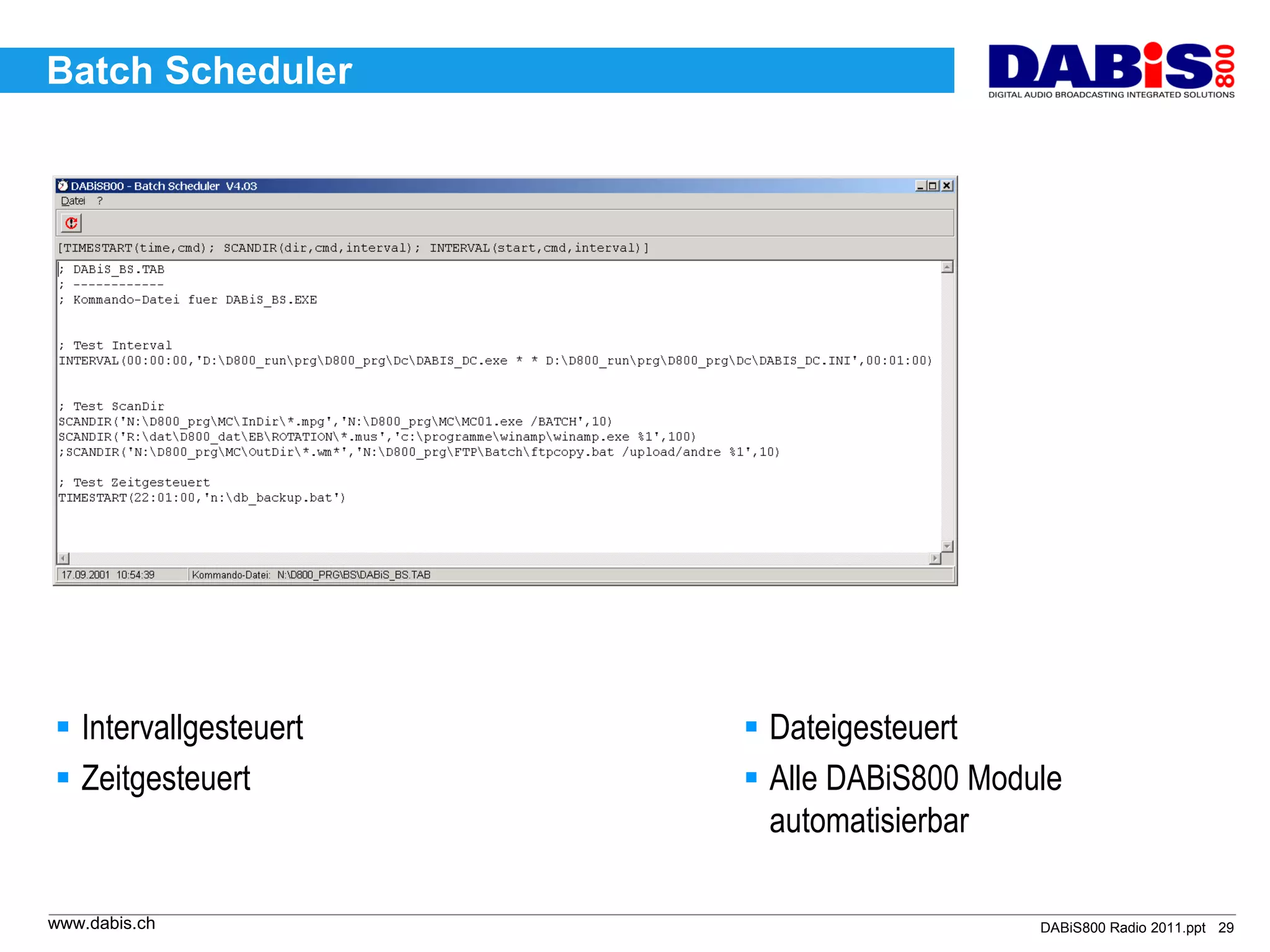 Batch Scheduler




 Intervallgesteuert    Dateigesteuert
 Zeitgesteuert         Alle DABiS800 Module
                         automatisierbar

www.dabis.ch                               DABiS800 Radio 2011.ppt 29
 
