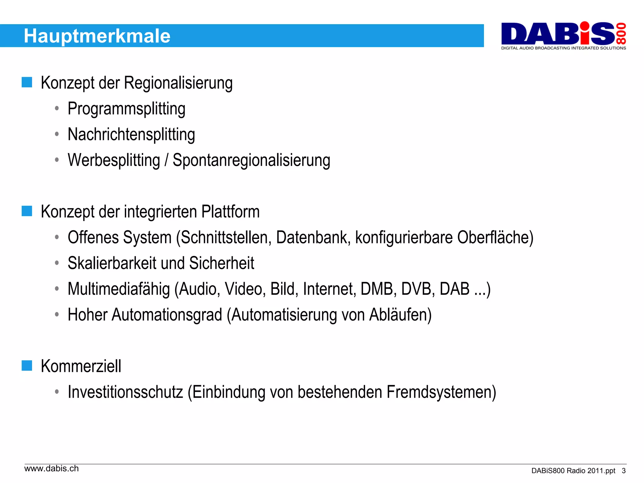 Hauptmerkmale

 Konzept der Regionalisierung
   • Programmsplitting
   • Nachrichtensplitting
   • Werbesplitting / Spontanregionalisierung

 Konzept der integrierten Plattform
   • Offenes System (Schnittstellen, Datenbank, konfigurierbare Oberfläche)
   • Skalierbarkeit und Sicherheit
   • Multimediafähig (Audio, Video, Bild, Internet, DMB, DVB, DAB ...)
   • Hoher Automationsgrad (Automatisierung von Abläufen)

 Kommerziell
   • Investitionsschutz (Einbindung von bestehenden Fremdsystemen)



www.dabis.ch                                                              DABiS800 Radio 2011.ppt 3
 