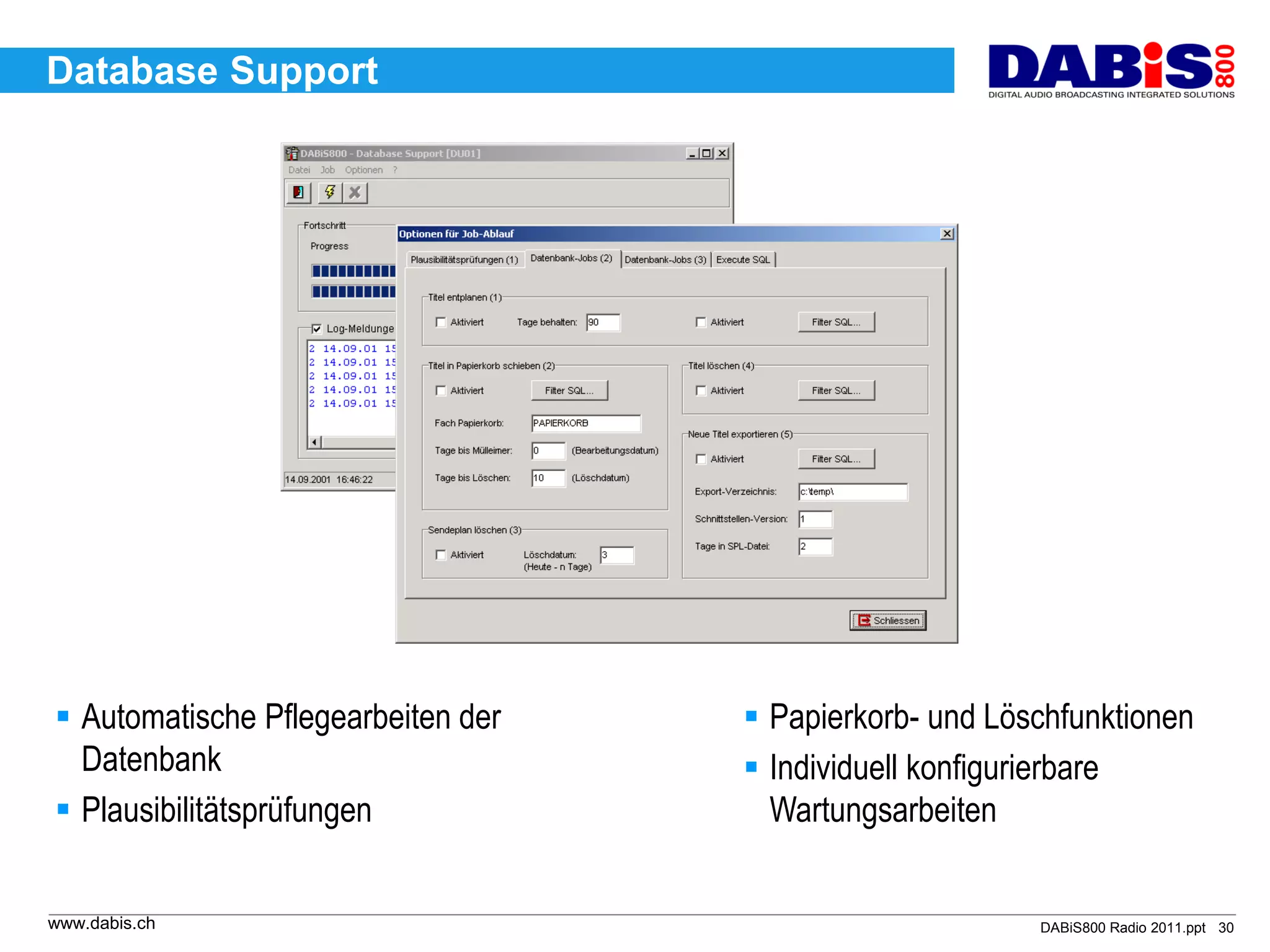 Database Support




 Automatische Pflegearbeiten der    Papierkorb- und Löschfunktionen
  Datenbank                          Individuell konfigurierbare
 Plausibilitätsprüfungen             Wartungsarbeiten


www.dabis.ch                                             DABiS800 Radio 2011.ppt 30
 