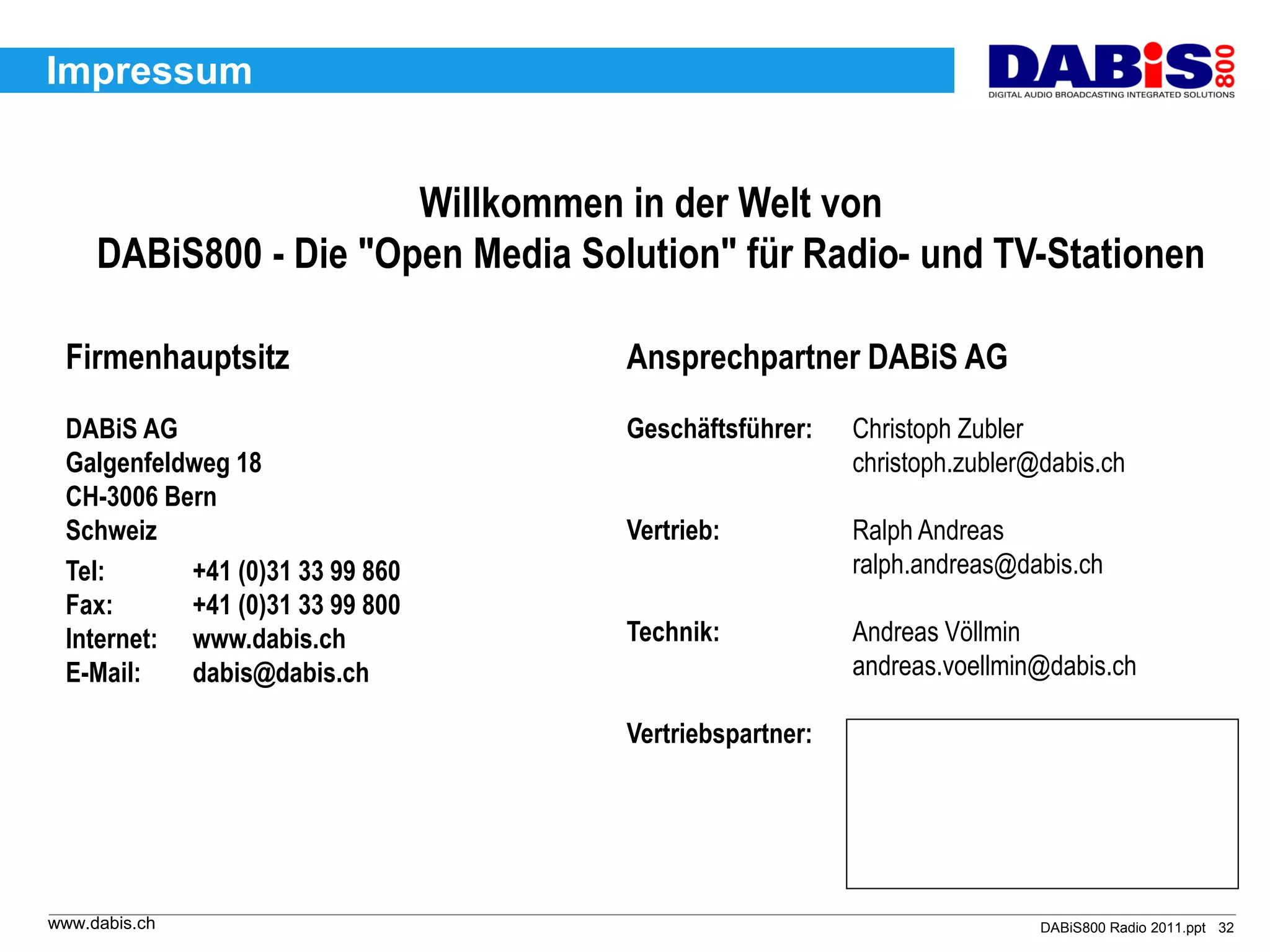 Impressum


                       Willkommen in der Welt von
     DABiS800 - Die "Open Media Solution" für Radio- und TV-Stationen

 Firmenhauptsitz                   Ansprechpartner DABiS AG
 DABiS AG                          Geschäftsführer:    Christoph Zubler
 Galgenfeldweg 18                                      christoph.zubler@dabis.ch
 CH-3006 Bern
 Schweiz                           Vertrieb:           Ralph Andreas
 Tel:      +41 (0)31 33 99 860                         ralph.andreas@dabis.ch
 Fax:      +41 (0)31 33 99 800
 Internet: www.dabis.ch            Technik:            Andreas Völlmin
 E-Mail:   dabis@dabis.ch                              andreas.voellmin@dabis.ch

                                   Vertriebspartner:




www.dabis.ch                                                            DABiS800 Radio 2011.ppt 32
 