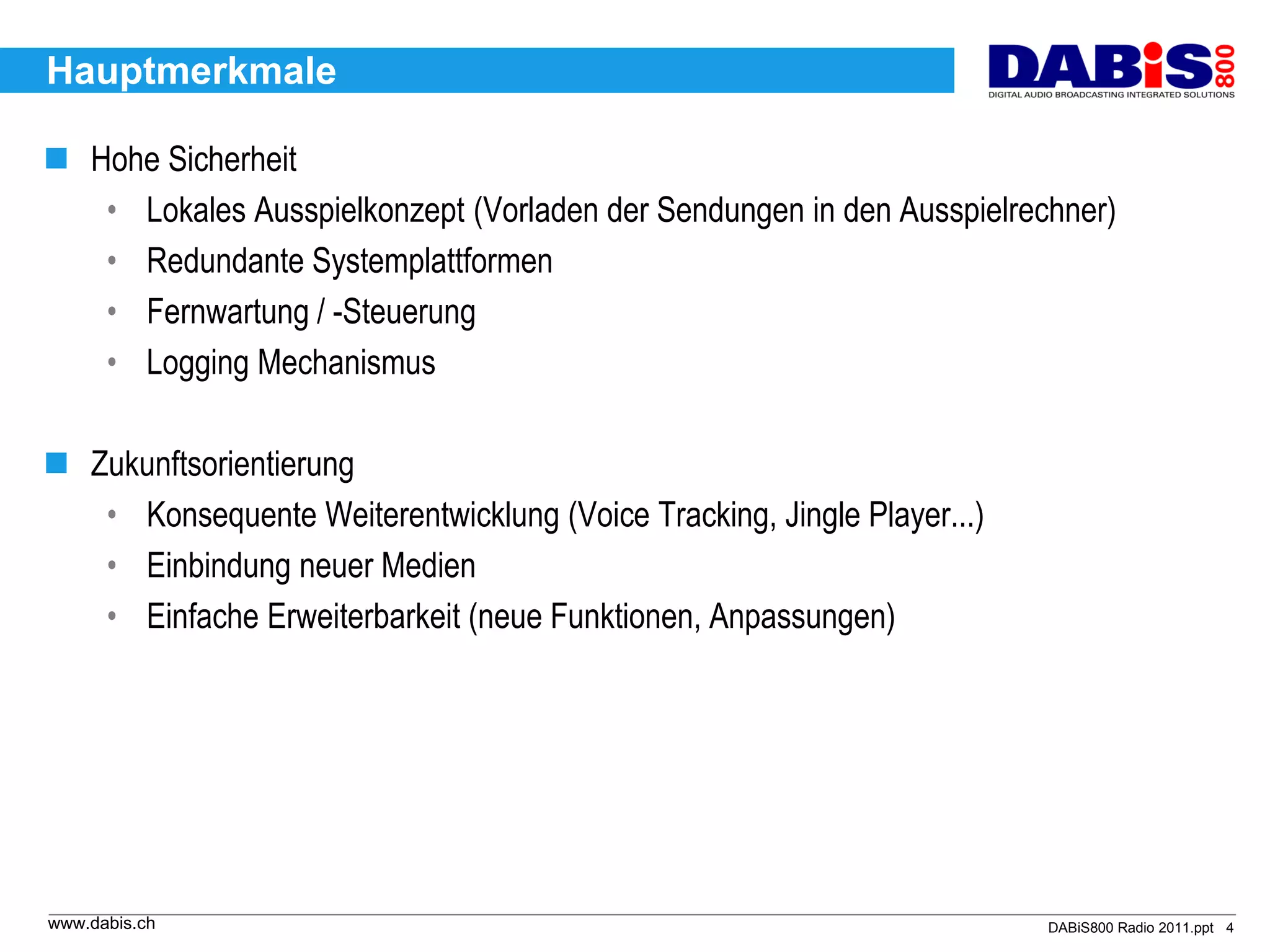 Hauptmerkmale

 Hohe Sicherheit
   • Lokales Ausspielkonzept (Vorladen der Sendungen in den Ausspielrechner)
   • Redundante Systemplattformen
   • Fernwartung / -Steuerung
   • Logging Mechanismus

 Zukunftsorientierung
   • Konsequente Weiterentwicklung (Voice Tracking, Jingle Player...)
   • Einbindung neuer Medien
   • Einfache Erweiterbarkeit (neue Funktionen, Anpassungen)




www.dabis.ch                                                            DABiS800 Radio 2011.ppt 4
 