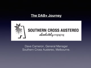 The DAB+ Journey
Dave Cameron, General Manager
Southern Cross Austereo, Melbourne.
 