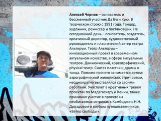 Алексей Чернов – основатель и
бессменный участник Да Буги Крю. В
творческом строю с 1991 года. Танцор,
художник, режиссер и постановщик. На
сегодняшний день – основатель, создатель,
креативный директор, художественный
руководитель и пластический актер театра
Альтерум. Театр Альтерум –
инновационный проект в современном
актуальном искусстве, в сфере визуальных
театров. Движенческий, хореографический,
physical театр. Синтез пластики, драмы и
танца. Помимо прочего занимается артом:
аэрографической живописью, стрит артом,
неоднократно выставлялся со своими
работами. Участвует в креативных тревел
проектах по Мадагаскару и Кении, также
принимал участие в проекте на
необитаемых островах в Камбодже с Н.Н.
Дроздовом и клубом путешественников
«Ветер свободы».
 
