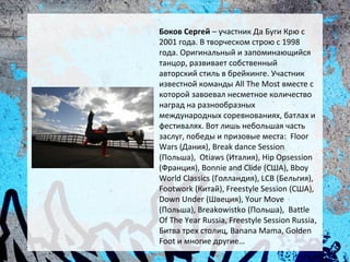 Боков Сергей – участник Да Буги Крю с
2001 года. В творческом строю с 1998
года. Оригинальный и запоминающийся
танцор, развивает собственный
авторский стиль в брейкинге. Участник
известной команды All The Most вместе с
которой завоевал несметное количество
наград на разнообразных
международных соревнованиях, батлах и
фестивалях. Вот лишь небольшая часть
заслуг, победы и призовые места: Floor
Wars (Дания), Break dance Session
(Польша), Otiaws (Италия), Hip Opsession
(Франция), Bonnie and Clide (США), Bboy
World Classics (Голландия), LCB (Бельгия),
Footwork (Китай), Freestyle Session (США),
Down Under (Швеция), Your Move
(Польша), Breakowistko (Польша), Battle
Of The Year Russia, Freestyle Session Russia,
Битва трех столиц, Banana Mama, Golden
Foot и многие другие…
 