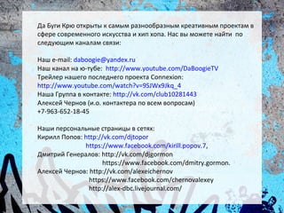 Да Буги Крю открыты к самым разнообразным креативным проектам в
сфере современного искусства и хип хопа. Нас вы можете найти по
следующим каналам связи:

Наш e-mail: daboogie@yandex.ru
Наш канал на ю-тубе: http://www.youtube.com/DaBoogieTV
Трейлер нашего последнего проекта Connexion:
http://www.youtube.com/watch?v=9SJWx9Jkq_4
Наша Группа в контакте: http://vk.com/club10281443
Алексей Чернов (и.о. контактера по всем вопросам)
         https://www.facebook.com/dmitry.gormon?fref=pb
+7-963-652-18-45

Наши персональные страницы в сетях:
Кирилл Попов: http://vk.com/djtopor
              https://www.facebook.com/kirill.popov.7,
Дмитрий Генералов: http://vk.com/djgormon
                     https://www.facebook.com/dmitry.gormon.
Алексей Чернов: http://vk.com/alexeichernov
                https://www.facebook.com/chernovalexey
                http://alex-dbc.livejournal.com/
 
