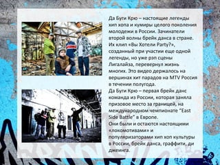 Да Буги Крю – настоящие легенды
хип хопа и кумиры целого поколения
молодежи в России. Зачинатели
второй волны брейк данса в стране.
Их клип «Вы Хотели Party?»,
созданный при участии еще одной
легенды, но уже рэп сцены
Лигалайза, перевернул жизнь
многих. Это видео держалось на
вершинах хит парадов на MTV Россия
в течении полугода.
Да Буги Крю – первая брейк данс
команда из России, которая заняла
призовое место за границей, на
международном чемпионате “East
Side Battle” в Европе.
Они были и остаются настоящими
«локомотивами» и
популяризаторами хип хоп культуры
в России, брейк данса, граффити, ди
джеинга.
 