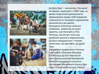 Да Буги Крю – коллектив с большой
историей, существует с 1995 года, за
время творческой деятельности
сформировал вокруг себя огромное
комьюнити из танцоров, художников,
музыкантов и ди джеев.
Выпущено несколько сольных
альбомов, ремиксов на такие
проекты, как Лигалайз и П13,
Пятница, несчетное число ди
джейских миксов и видеоклипов.
Да Буги сотрудничали с такими
артистами, как Дельфин, ди джей
Грув.
Оформляли видеоклипы Натальи
Гулькиной и Валерия Меладзе.
В 2005 году Да Буги Крю были
приглашены великой балериной
Маей Плесецкой для участия в
постановке юбилейного балета Дон
Кихот с труппой Большого Театра.
 