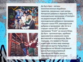 Да Буги Крю – авторы
многочисленных медийных
проектов, связанных с хип хопом.
Авторская рубрика в журнале Птюч,
еженедельная программа «Freestyle»
на радиостанция 106.8 FM,
еженедельная рубрика в программе
«Башня» канал РТР, еженедельная
рубрика в программе «До 16-ти и
старше» канал ОРТ, авторская
программа “Fresh” на канале Югра.
Да Буги - организаторы, идейные
вдохновители огромного числа
фестивалей и чемпионатов, были
первыми, кто привез в Россию
известную на весь мир команду
чемпионов группу Flying Steps и
курировали на Малой спортивной
арене Лужников огромный
чемпионат по брейк дансу,
собравший более 15-ти тысяч
зрителей.
 