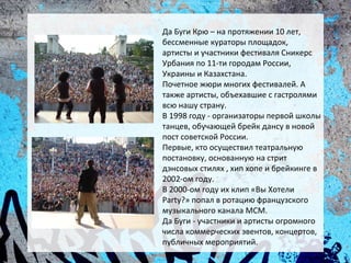 Да Буги Крю – на протяжении 10 лет,
бессменные кураторы площадок,
артисты и участники фестиваля Сникерс
Урбания по 11-ти городам России,
Украины и Казахстана.
Почетное жюри многих фестивалей. А
также артисты, объехавшие с гастролями
всю нашу страну.
В 1998 году - организаторы первой школы
танцев, обучающей брейк дансу в новой
пост советской России.
Первые, кто осуществил театральную
постановку, основанную на стрит
дэнсовых стилях , хип хопе и брейкинге в
2002-ом году.
В 2000-ом году их клип «Вы Хотели
Party?» попал в ротацию французского
музыкального канала MCM.
Да Буги - участники и артисты огромного
числа коммерческих эвентов, концертов,
публичных мероприятий.
 