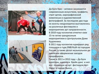 Да Буги Крю – активно занимаются
современным искусством, граффити,
стрит артом, аэрографической
живописью и художественной
фотографией. За последние два года
их холсты неоднократно выставлялись
на различных фестивалях и
мероприятиях арт направленности.
В 2010 году коллектив отметил свое
15-ти летие грандиозным
мероприятием в Центральном Доме
Художника.
В 2011 году коллектив курировал ряд
площадок в туре FMX Rush по городам
России, а также делал музыкальное ди
джейское оформление заездов
прорайдеров.
Также в 2011 и 2012 году – Да Буги
кураторы, идеологи брейк данс и хип
хоп площадок на арт фестивале Арт-
Овраг в городе Выкса.
 