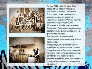 Летом 2012 года Да Буги Крю
создают ко-проект с театром
Альтерум – проект Connexion.
В котором также принимают
участие живые музыканты,
известный скрипач Феликс Лахути,
акробаты-паркурщики, МС
Мотоман и брейк данс команда
Predatorz. Премьера перформанса
состоялось на День Молодежи на
фестивале «Жара».
Зрелищный, атмосферный
перформанс о связи всего и вся во
вселенной.
Живой звук, театрализованные
миниатюры, удивляющая техника
современных урбан дэнс стилей от
локинга, поппинга до брейкинга и
contemporary хореографии,
акробатические трюки, яркая мысль
создают потрясающую атмосферу
на сцене.
 
