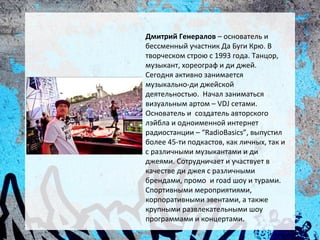 Дмитрий Генералов – основатель и
бессменный участник Да Буги Крю. В
творческом строю с 1993 года. Танцор,
музыкант, хореограф и ди джей.
Сегодня активно занимается
музыкально-ди джейской
деятельностью. Начал заниматься
визуальным артом – VDJ сетами.
Основатель и создатель авторского
лэйбла и одноименной интернет
радиостанции – “RadioBasics”, выпустил
более 45-ти подкастов, как личных, так и
с различными музыкантами и ди
джеями. Сотрудничает и участвует в
качестве ди джея с различными
брендами, промо и road шоу и турами.
Спортивными мероприятиями,
корпоративными эвентами, а также
крупными развлекательными шоу
программами и концертами.
 