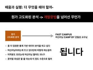 배움과 실행: 더 무엇을 해야 할까-
뭔가 고도화된 분석 -> 개발문법을 넘어선 무언가
뭔가
고도화된 분석
• 좀 더 엄정한 통계 기반 데이터 분석을 하고 싶다
• 머신러닝이라는게 뜨고 있다던데 어떻게 하는걸까
• 미적분도 모르는데 머신러닝 들어도 되나?
• 문자열 파싱은 할 줄 아는데 이 정도 수준으로 될까
됩니다
FAST CAMPUS
머신러닝 CAMP BY 강필성 교수님
 