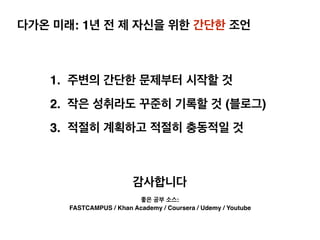 다가온 미래: 1년 전 제 자신을 위한 간단한 조언
1. 주변의 간단한 문제부터 시작할 것
2. 작은 성취라도 꾸준히 기록할 것 (블로그)
3. 적절히 계획하고 적절히 충동적일 것
감사합니다
좋은 공부 소스:
FASTCAMPUS / Khan Academy / Coursera / Udemy / Youtube
 