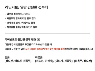 러닝커브: 일단 간단한 것부터
• 업무나 취미에서 시작하자
• 처음부터 끝까지 다할 필요 없다
• 멋지거나 뛰어나지 않아도 좋다
• 자신감을 불어넣어줄 무언가 필요
파이썬으로 풀었던 문제 번호 (1)
다음과 같이 인물들로 구성된 리스트(list)가 있을 때,
이들이 구성할 수 있는 모든 가능한 중복되지 않는 2인 페어를 출력하라 (생각보다 어렵습니다..ㅠ)
인풋:
[정도전, 이성계, 정몽주]
아웃풋:
[정도전, 이성계], [이성계, 정몽주], [정몽주, 정도전]
 