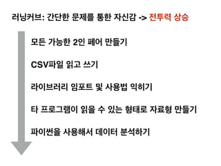 러닝커브: 간단한 문제를 통한 자신감 -> 전투력 상승
모든 가능한 2인 페어 만들기
CSV파일 읽고 쓰기
라이브러리 임포트 및 사용법 익히기
타 프로그램이 읽을 수 있는 형태로 자료형 만들기
파이썬을 사용해서 데이터 분석하기
 