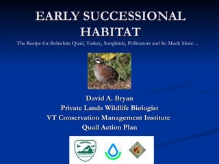 EARLY SUCCESSIONAL
             HABITAT
The Recipe for Bobwhite Quail, Turkey, Songbirds, Pollinators and So Much More…




                        David A. Bryan
                Private Lands Wildlife Biologist
             VT Conservation Management Institute
                       Quail Action Plan
 