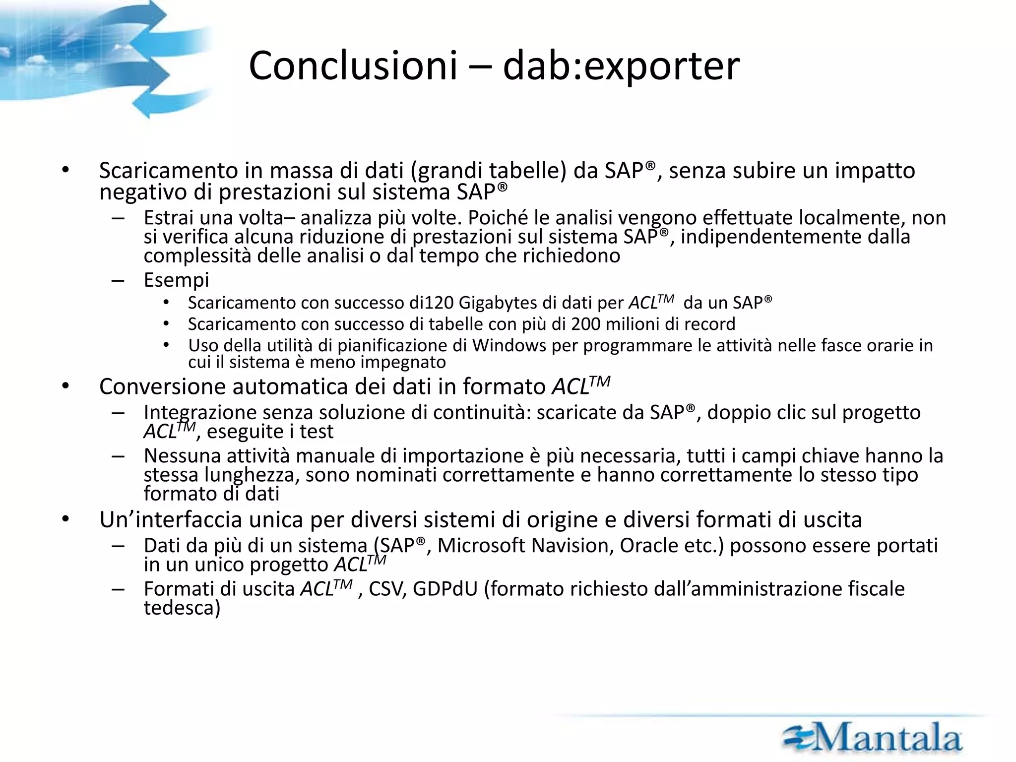 Conclusioni – Test predefiniti di audit (dab:scripts)  I test predefiniti di audit su SAP® sono standardizzati Sinergie: lo stesso test/script può essere applicato su sistemi e dati SAP® in tutto il mondo Alto livello di trasparenza grazie ad un manuale in inglese I test di audit incorporano molte competenze Competenze SAP®: tabelle richieste, campi e relazioni sono predefinite Competenze aziendali: i test pronti per l’uso sono basati sull’analisi quotidiana di auditor interni, revisori e analisti Incremento dell’efficienza e dell’efficacia per i vostri audit Selezionate i test di audit che corrispondono alle vostre richieste (efficacia) Raggiungete i vostri obiettivi con minore attività manuale (efficienza) Infine, nessun “audit per lista di controllo”, la flessibilità è garantita, la creatività dell’auditor non sarà mai troppa! 