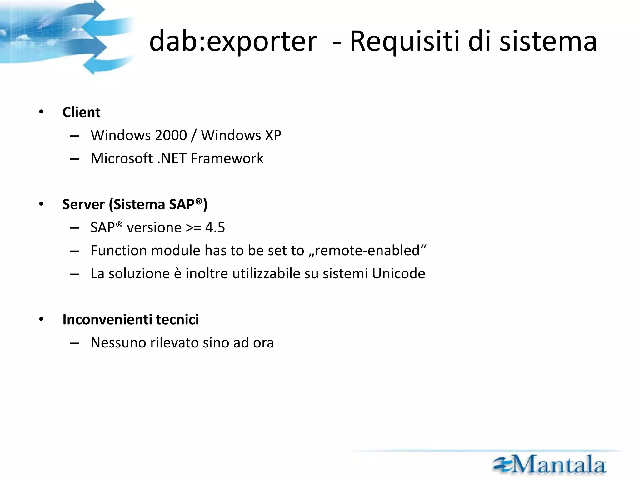 dab:exporter  - Requisiti di sistema Client Windows 2000 / Windows XP Microsoft .NET Framework Server (Sistema SAP®) SAP® versione >= 4.5 Il  function module  deve essere impostato su “remote-enabled” La soluzione è inoltre utilizzabile su sistemi Unicode Inconvenienti tecnici Nessuno rilevato sino ad ora 